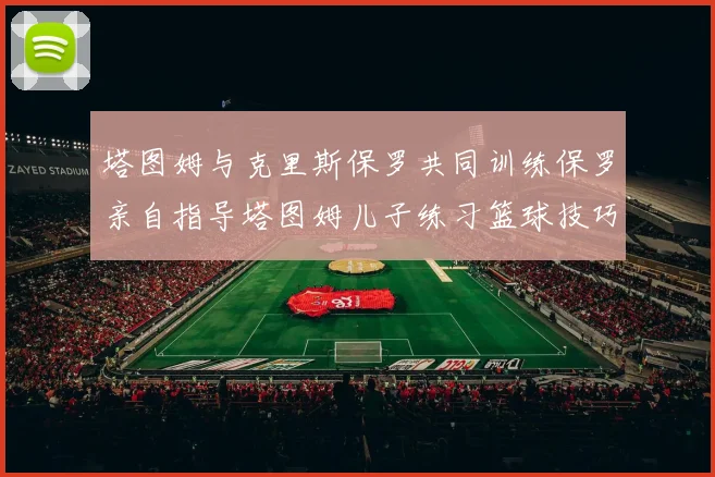 塔图姆与克里斯保罗共同训练保罗亲自指导塔图姆儿子练习篮球技巧