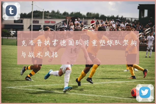 克洛普执掌德国队将重塑球队架构与战术风格