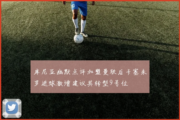 库尼亚幽默点评加盟曼联后卡塞米罗进球激增建议其转型9号位