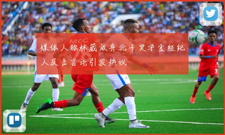 媒体人称林葳放弃北卡奖学金经纪人反击言论引发热议