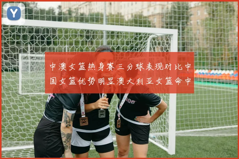 中澳女篮热身赛三分球表现对比中国女篮优势明显澳大利亚女篮命中率低下