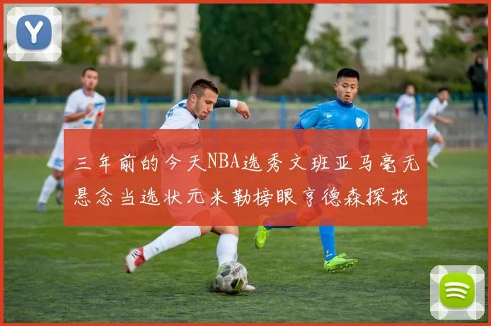 三年前的今天NBA选秀文班亚马毫无悬念当选状元米勒榜眼亨德森探花成就传奇时刻