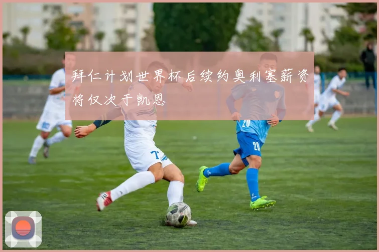 拜仁计划世界杯后续约奥利塞薪资将仅次于凯恩