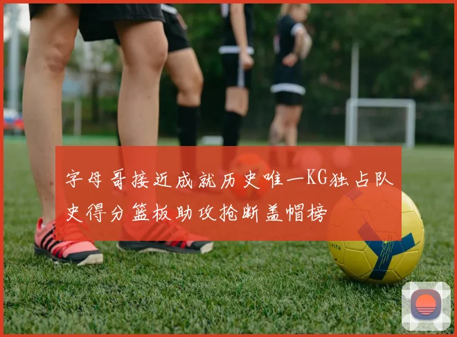 字母哥接近成就历史唯一KG独占队史得分篮板助攻抢断盖帽榜