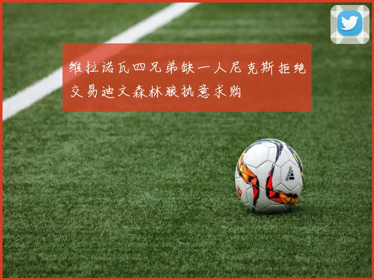 维拉诺瓦四兄弟缺一人尼克斯拒绝交易迪文森林狼执意求购