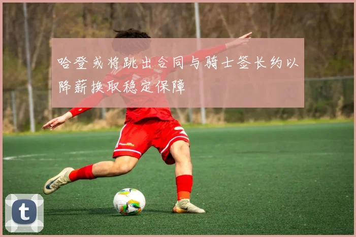 哈登或将跳出合同与骑士签长约以降薪换取稳定保障