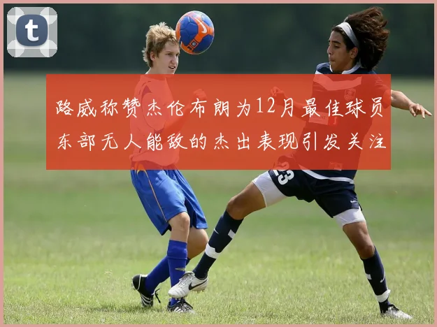 路威称赞杰伦布朗为12月最佳球员东部无人能敌的杰出表现引发关注