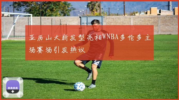亚历山大新发型亮相WNBA多伦多主场赛场引发热议