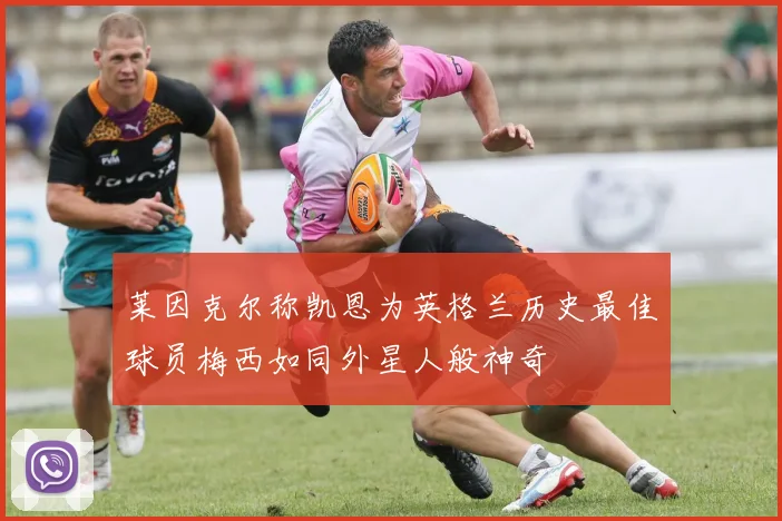 莱因克尔称凯恩为英格兰历史最佳球员梅西如同外星人般神奇