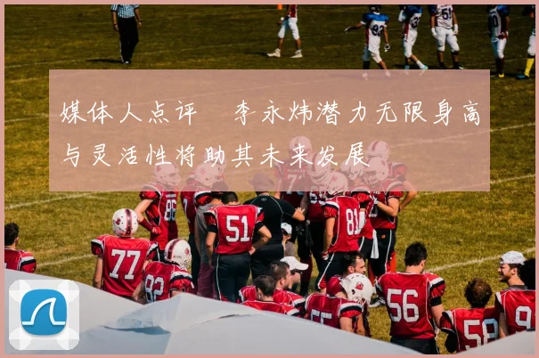 媒体人点评偰李永炜潜力无限身高与灵活性将助其未来发展