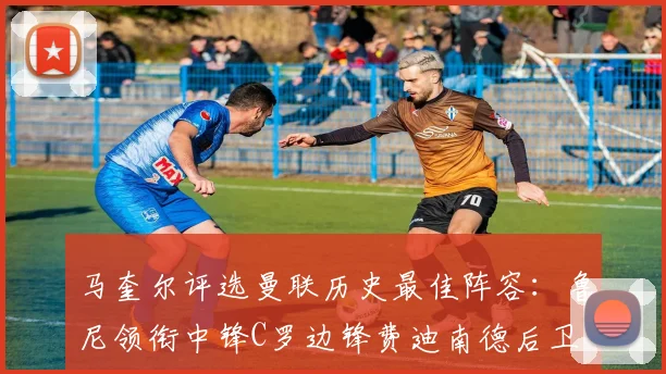 马奎尔评选曼联历史最佳阵容：鲁尼领衔中锋C罗边锋费迪南德后卫